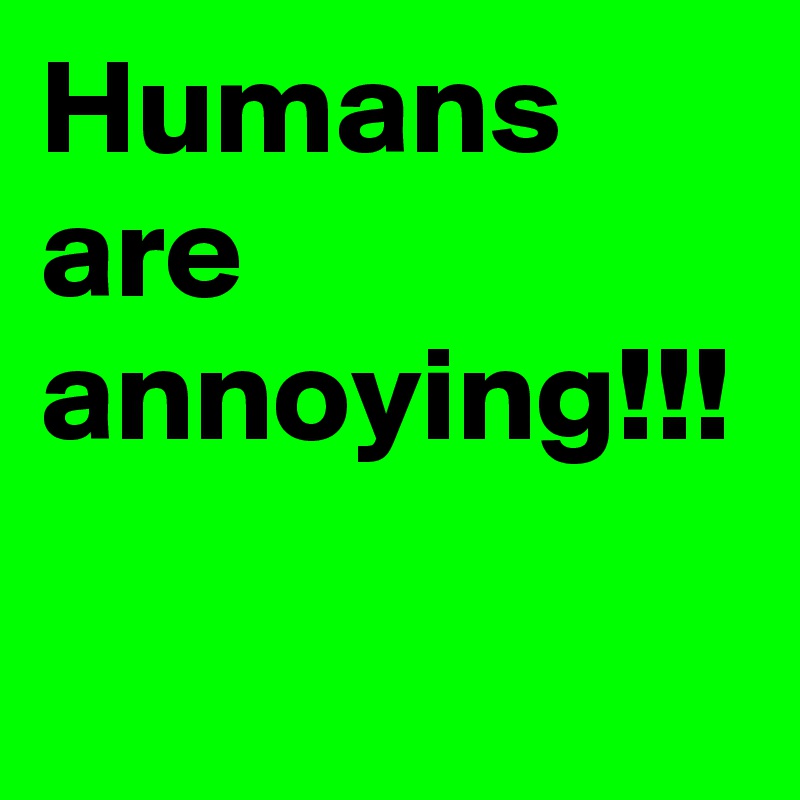 Humans are annoying!!!