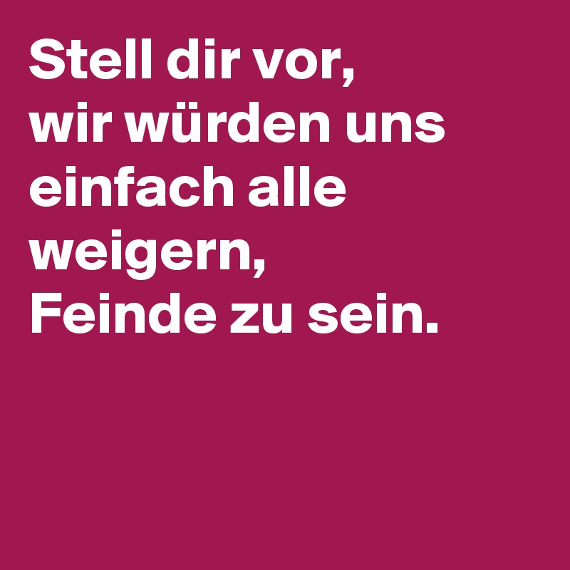 Stell dir vor,
wir würden uns einfach alle weigern,
Feinde zu sein.


