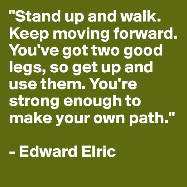 "Stand up and walk. Keep moving forward. You've got two good legs, so get up and use them. You're strong enough to make your own path."

- Edward Elric