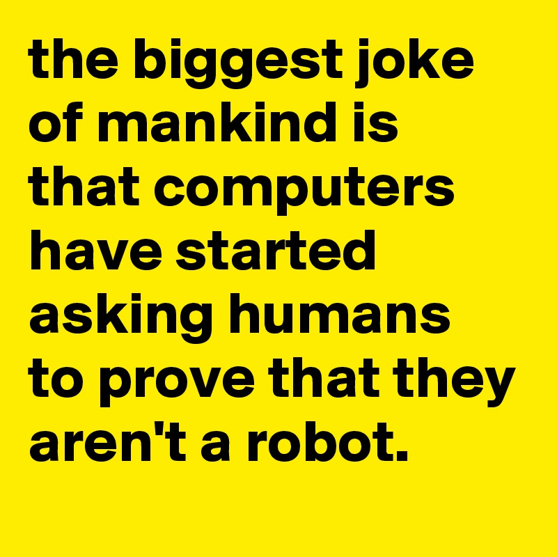 the biggest joke of mankind is that computers have started asking humans to prove that they aren't a robot.