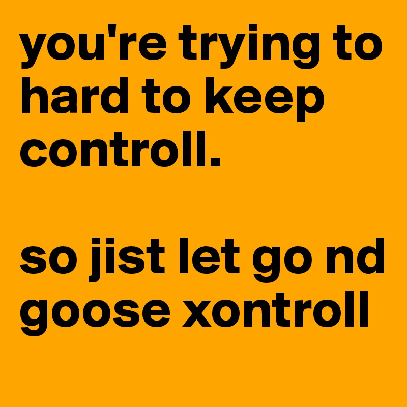 you're trying to hard to keep controll. 

so jist let go nd goose xontroll