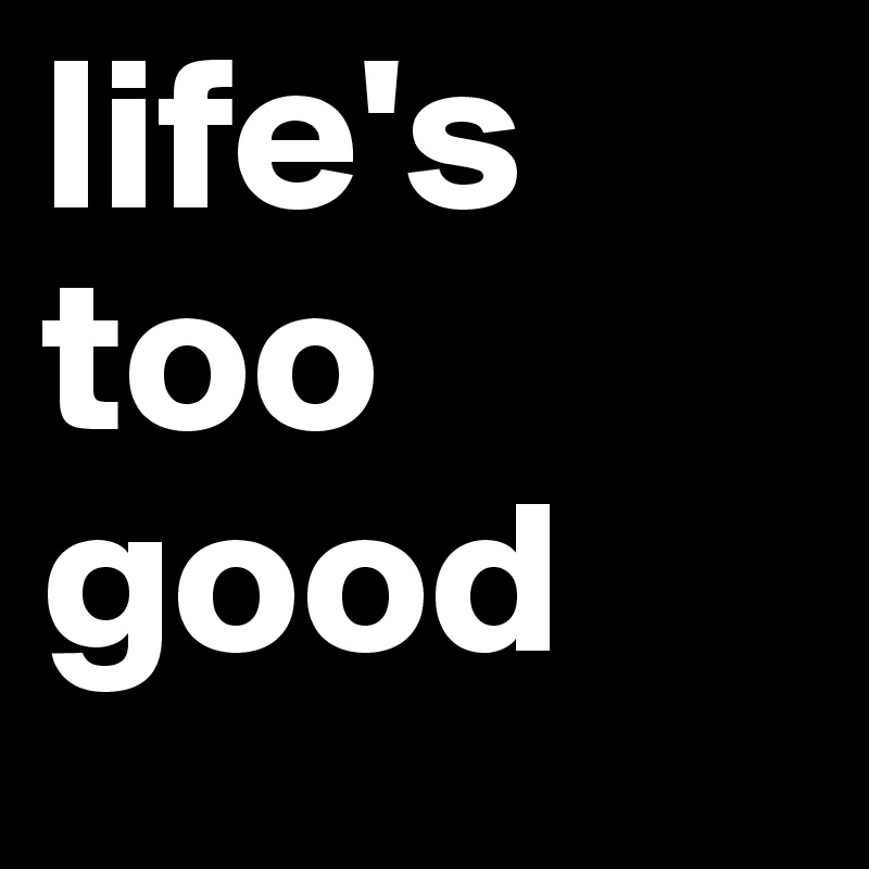 life's too good