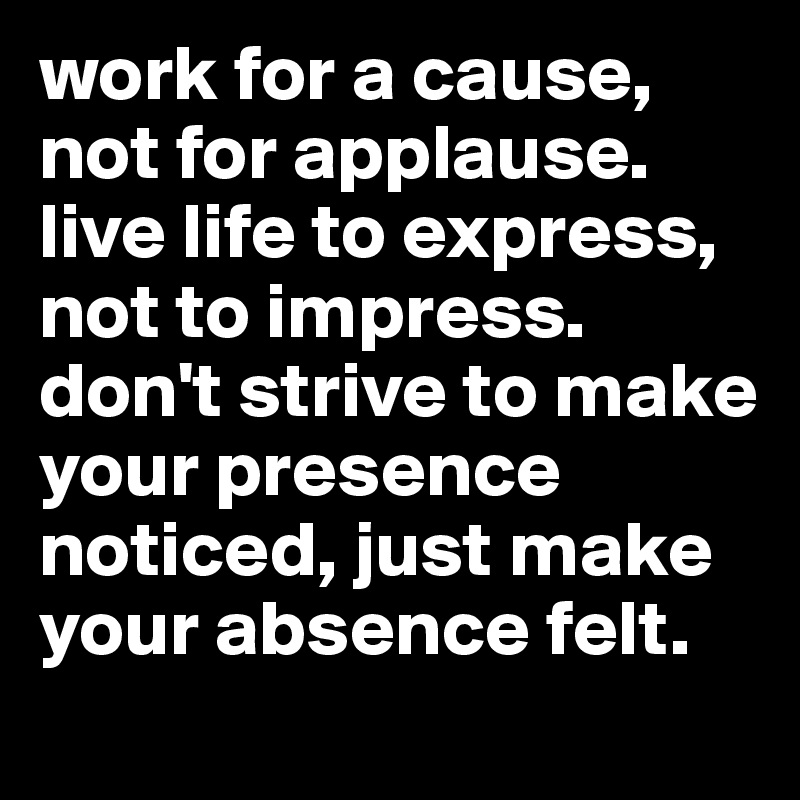 work for a cause, not for applause. live life to express, not to impress. don't strive to make your presence noticed, just make your absence felt. 