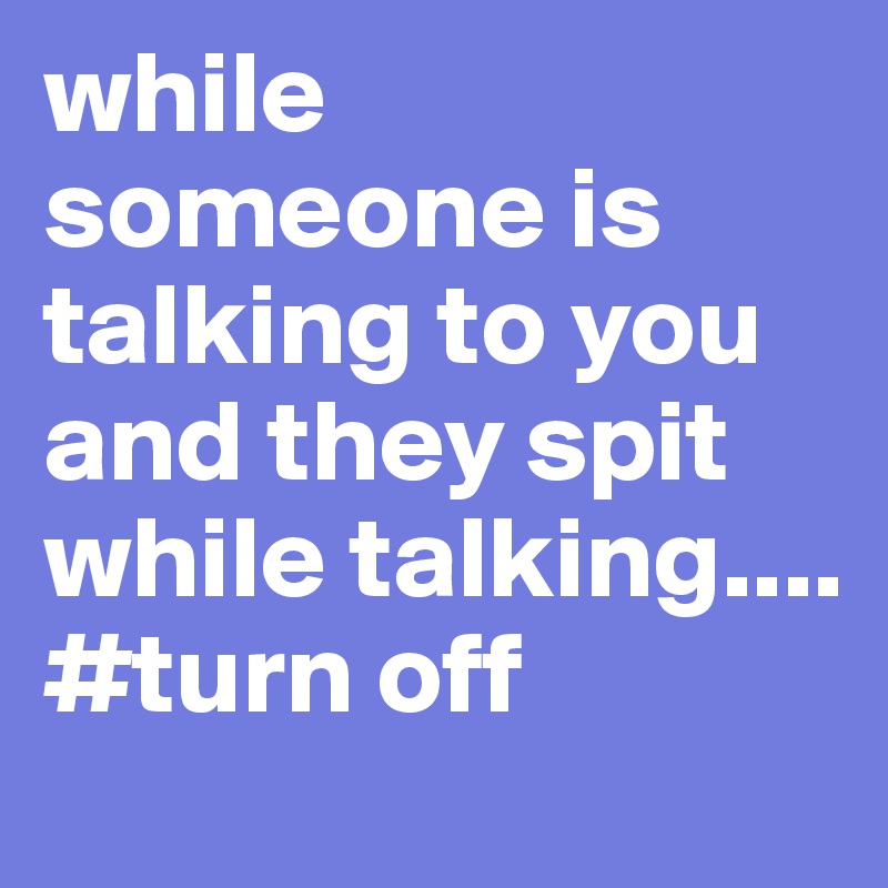 while someone is talking to you and they spit while talking.... #turn off