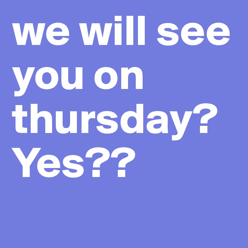 we will see you on thursday? Yes?? 

