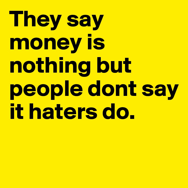 They say money is nothing but people dont say it haters do.	

