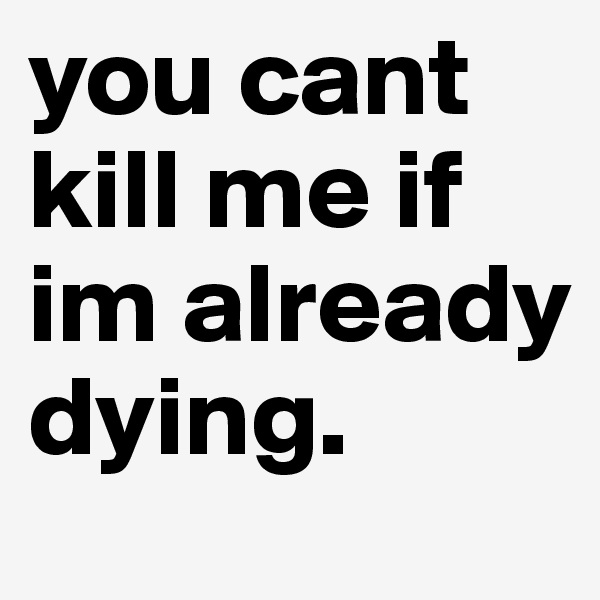 you cant kill me if im already dying.