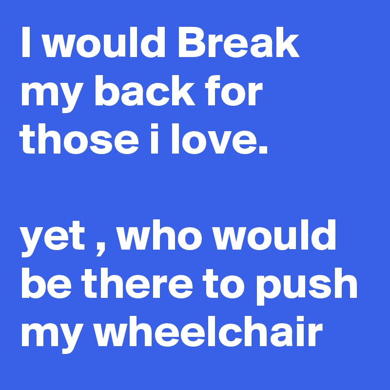 I would Break my back for those i love. 

yet , who would be there to push my wheelchair 