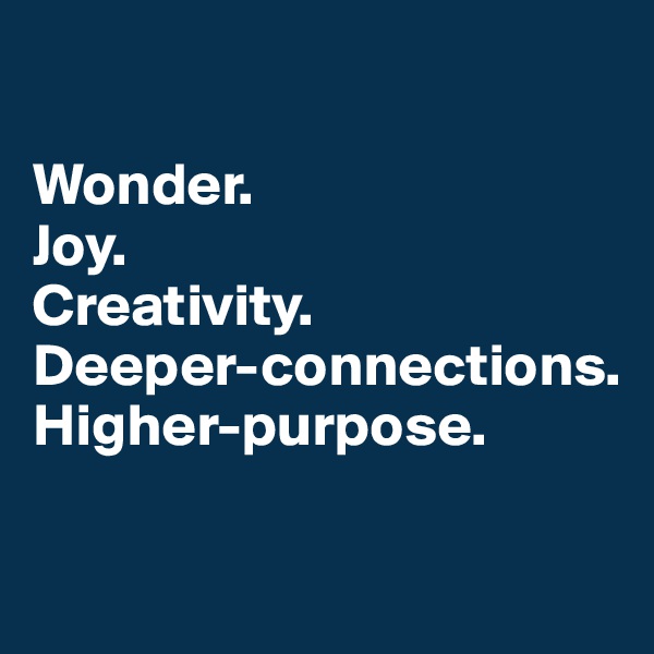

Wonder.  
Joy. 
Creativity. 
Deeper-connections.
Higher-purpose. 

