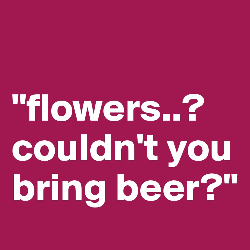 

"flowers..? couldn't you bring beer?"