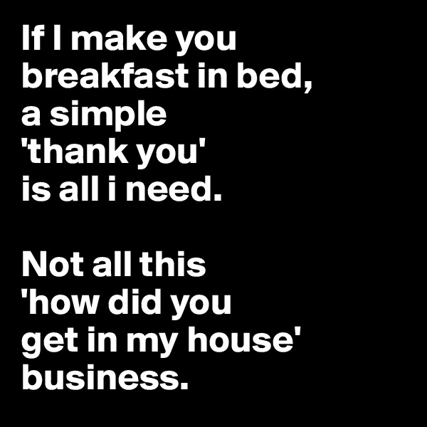If I make you breakfast in bed, 
a simple 
'thank you' 
is all i need. 

Not all this 
'how did you 
get in my house' 
business.