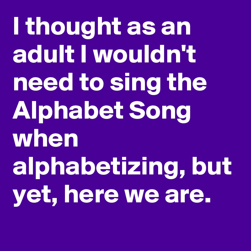 I thought as an adult I wouldn't need to sing the Alphabet Song when alphabetizing, but yet, here we are.