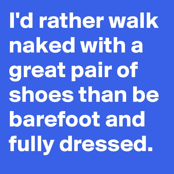 I'd rather walk naked with a great pair of shoes than be barefoot and fully dressed.