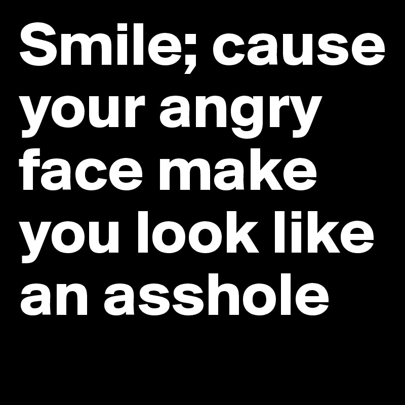 Smile; cause your angry face make you look like an asshole