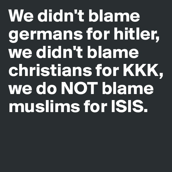 We didn't blame germans for hitler, we didn't blame christians for KKK, we do NOT blame muslims for ISIS.

