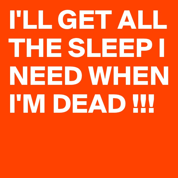 I'LL GET ALL THE SLEEP I NEED WHEN I'M DEAD !!!
