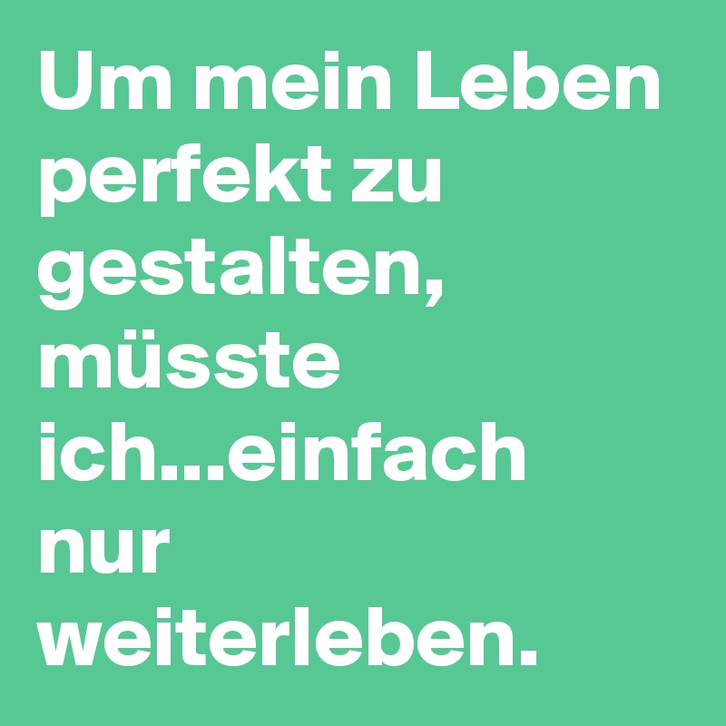 Um mein Leben perfekt zu gestalten, müsste ich...einfach nur weiterleben.