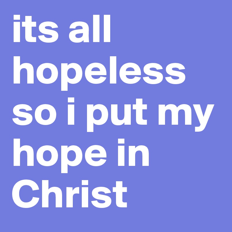 its all hopeless
so i put my hope in Christ