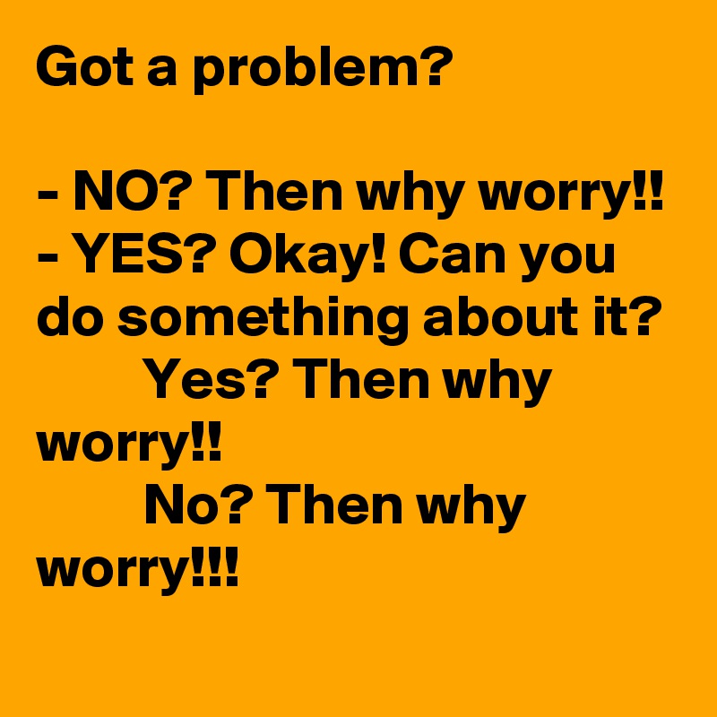 Got a problem?

- NO? Then why worry!!
- YES? Okay! Can you do something about it? 
         Yes? Then why  worry!!
         No? Then why worry!!! 