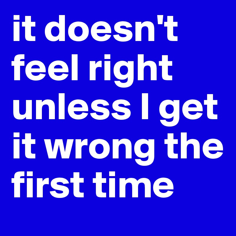 it doesn't feel right unless I get it wrong the first time