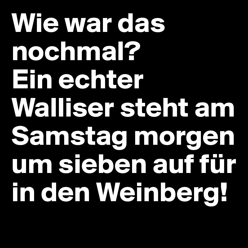 Wie war das nochmal? 
Ein echter Walliser steht am Samstag morgen um sieben auf für in den Weinberg!