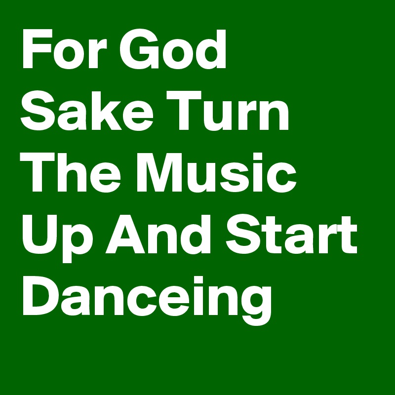 For God Sake Turn The Music Up And Start Danceing