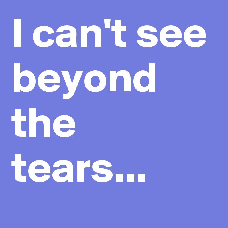 I can't see beyond the tears...
