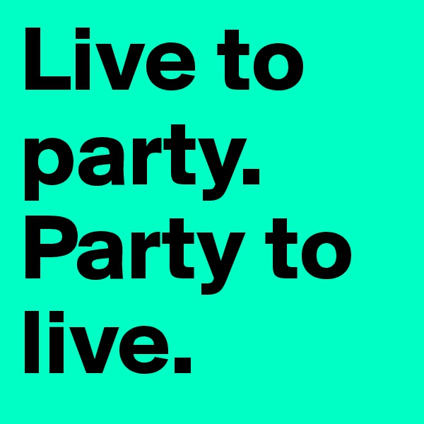 Live to party. Party to live.