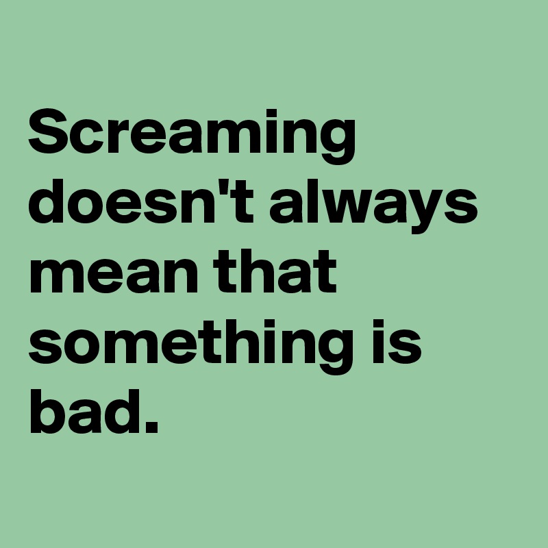 
Screaming doesn't always mean that something is bad.
