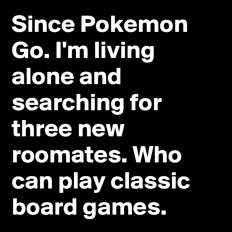 Since Pokemon Go. I'm living alone and searching for three new roomates. Who can play classic board games.