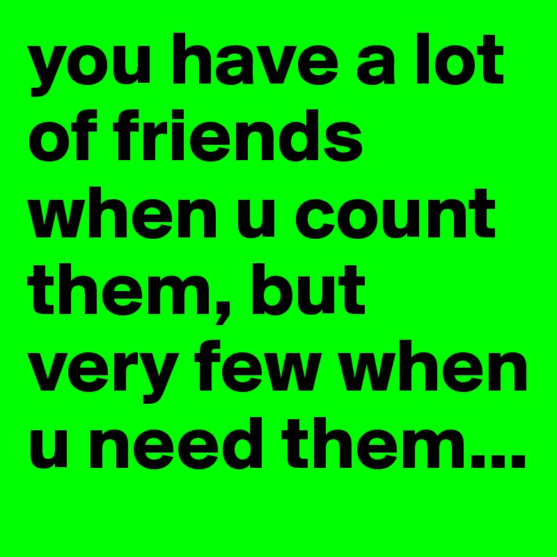 you have a lot of friends when u count them, but very few when u need them...