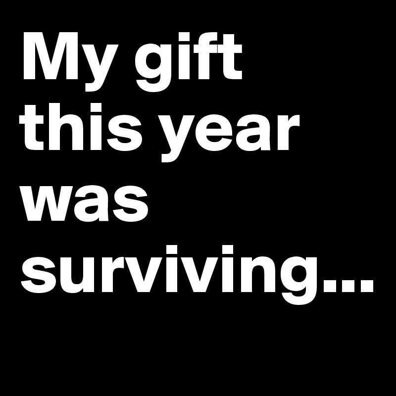My gift this year was surviving...