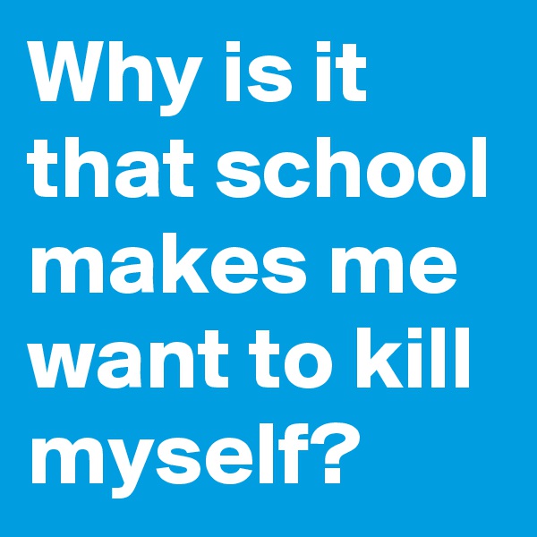 Why is it that school makes me want to kill myself? 