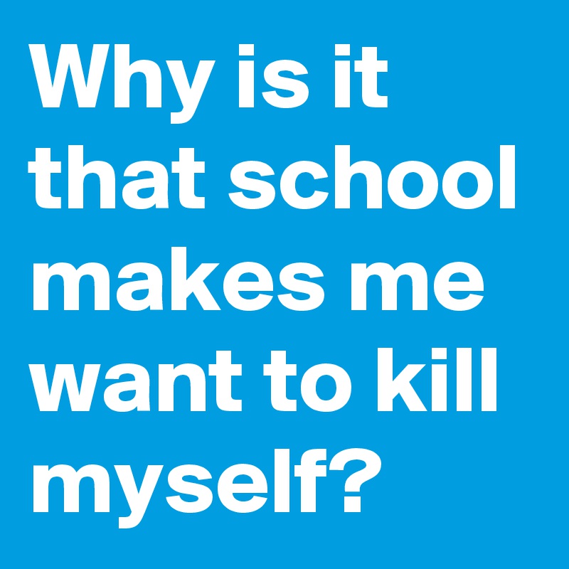 Why is it that school makes me want to kill myself? 