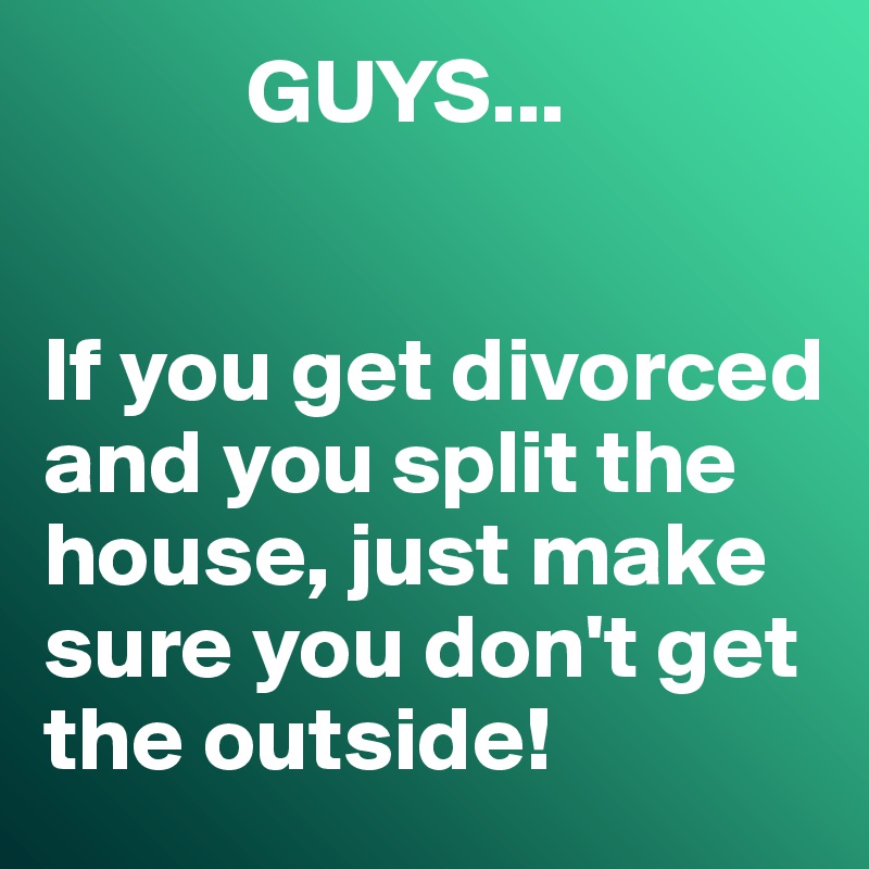            GUYS...


If you get divorced and you split the house, just make sure you don't get the outside!