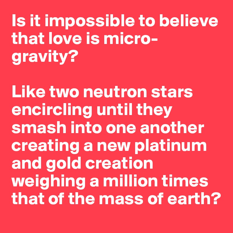 Is it impossible to believe that love is micro-gravity? 

Like two neutron stars encircling until they smash into one another creating a new platinum and gold creation weighing a million times that of the mass of earth?