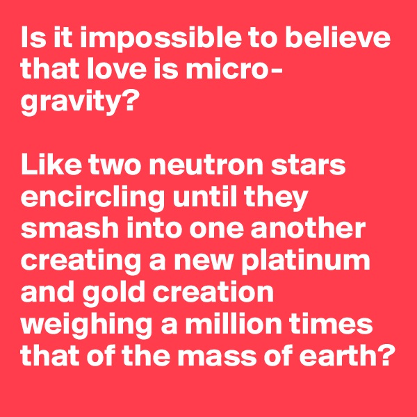Is it impossible to believe that love is micro-gravity? 

Like two neutron stars encircling until they smash into one another creating a new platinum and gold creation weighing a million times that of the mass of earth?