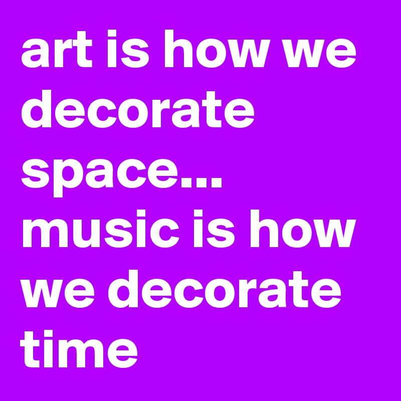 art is how we decorate space...
music is how we decorate time
