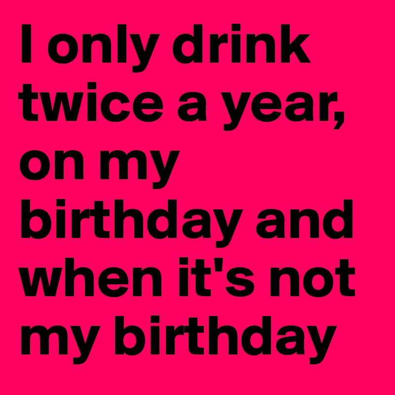 I only drink twice a year, on my birthday and when it's not my birthday