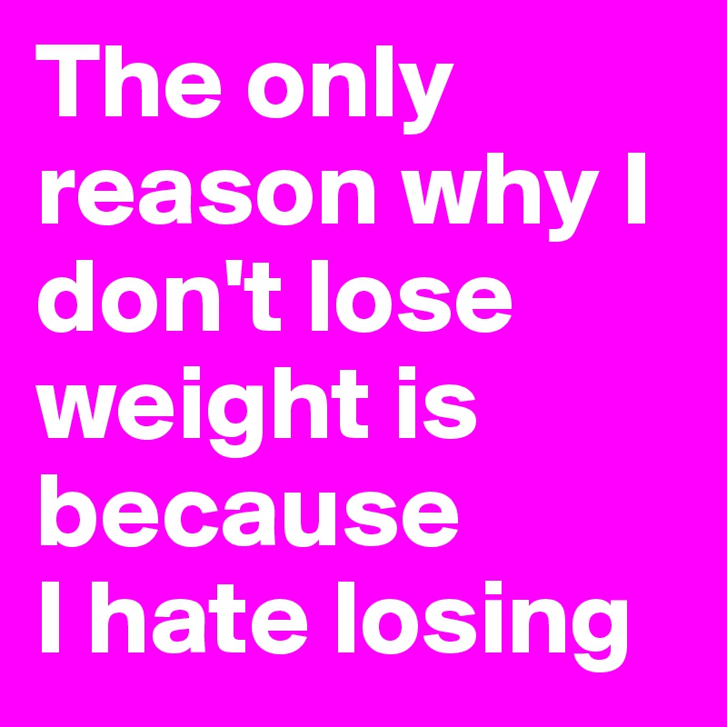The only reason why I don't lose weight is because 
I hate losing
