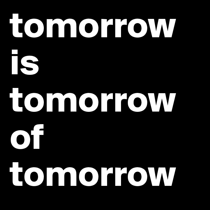 tomorrow is tomorrow  of tomorrow