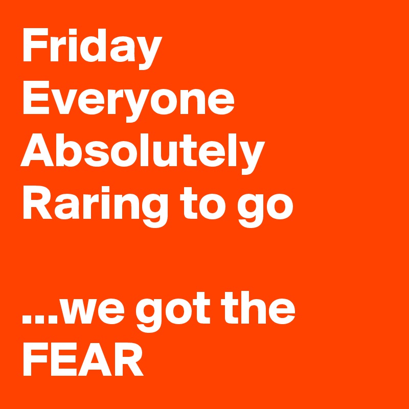 Friday
Everyone
Absolutely
Raring to go

...we got the FEAR