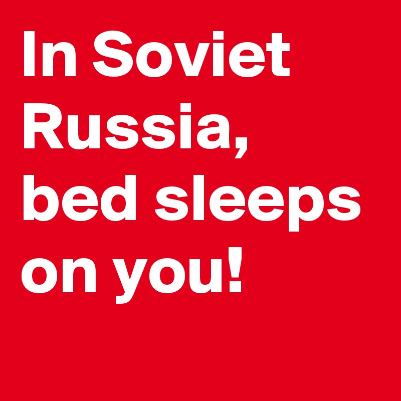 In Soviet Russia, bed sleeps on you!
