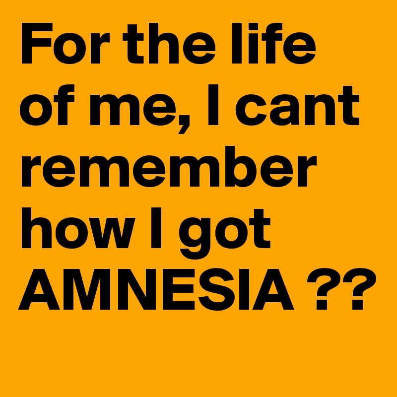 For the life of me, I cant remember how I got AMNESIA ??
