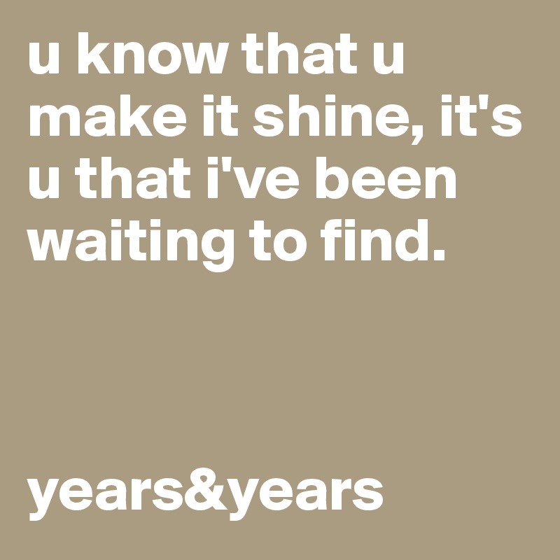 u know that u make it shine, it's u that i've been waiting to find. 



years&years