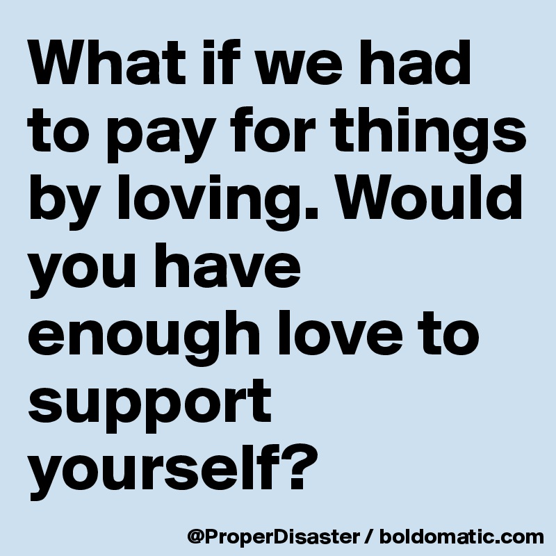 What if we had to pay for things by loving. Would you have enough love to support yourself? 