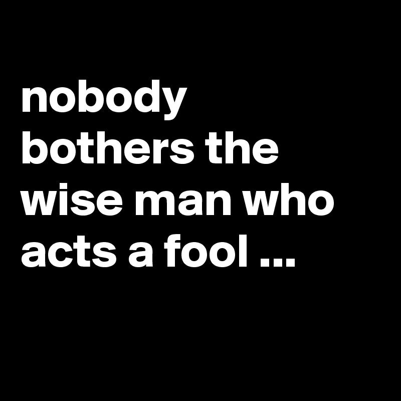
nobody bothers the wise man who acts a fool ...

