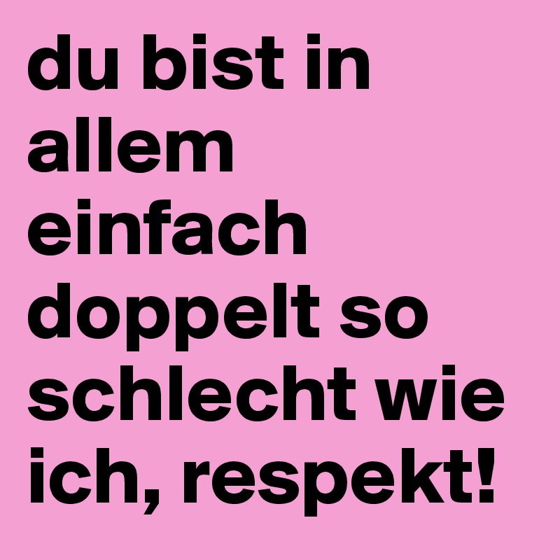 du bist in allem einfach doppelt so schlecht wie ich, respekt!