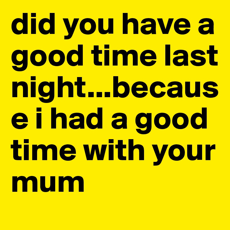 did you have a good time last night...because i had a good time with your mum