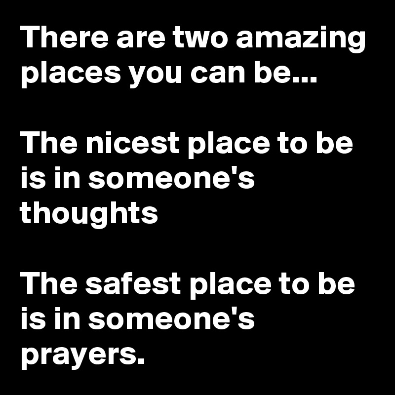 There are two amazing places you can be...

The nicest place to be is in someone's thoughts

The safest place to be is in someone's prayers.